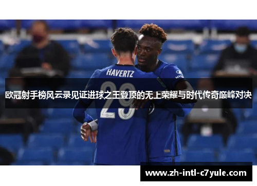 欧冠射手榜风云录见证进球之王登顶的无上荣耀与时代传奇巅峰对决