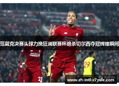 范戴克决赛头球力挽狂澜联赛杯绝杀切尔西夺冠辉煌瞬间